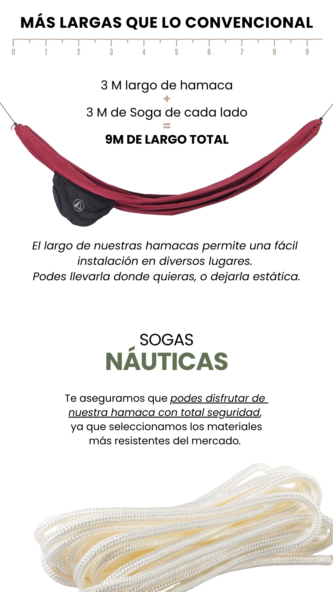 MÁS LARGAS QUE LO CONVENCIONAL   3 M largo de hamaca + 3 M de Soga de cada lado = 9M DE LARGO TOTAL El largo de nuestras hamacas permite una fácil  instalación en diversos lugares.  Podes llevarla donde quieras, o dejarla estática. SOGAS NÁUTICAS Te aseguramos que podes disfrutar de  nuestra hamaca con total seguridad,  ya que seleccionamos los materiales más resistentes del mercado.
